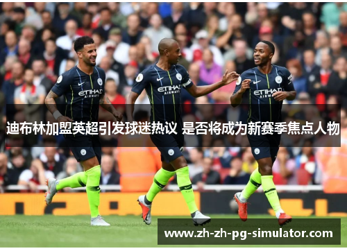 迪布林加盟英超引发球迷热议 是否将成为新赛季焦点人物 迪布林加盟英超引发球迷热议 是否将成为新赛季焦点人物