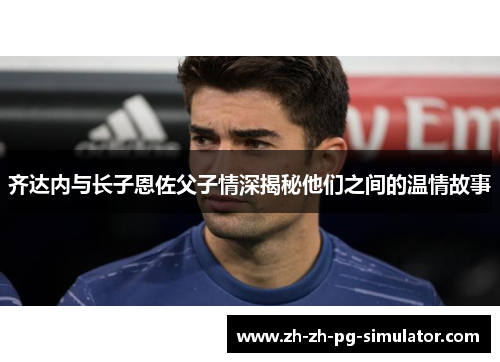 齐达内与长子恩佐父子情深揭秘他们之间的温情故事