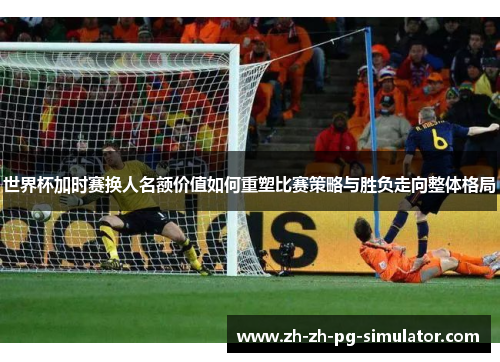 世界杯加时赛换人名额价值如何重塑比赛策略与胜负走向整体格局
