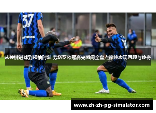 从关键进球到领袖时刻 劳塔罗欧冠高光瞬间全盘点巅峰表现回顾与传奇
